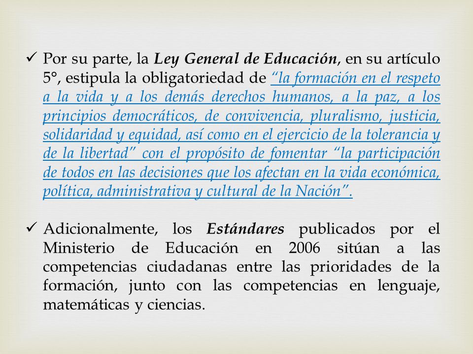 Por su parte, la Ley General de Educación, en su artículo 5°, estipula la obligatoriedad de la formación en el respeto a la vida y a los demás derechos humanos, a la paz, a los principios democráticos, de convivencia, pluralismo, justicia, solidaridad y equidad, así como en el ejercicio de la tolerancia y de la libertad con el propósito de fomentar la participación de todos en las decisiones que los afectan en la vida económica, política, administrativa y cultural de la Nación .