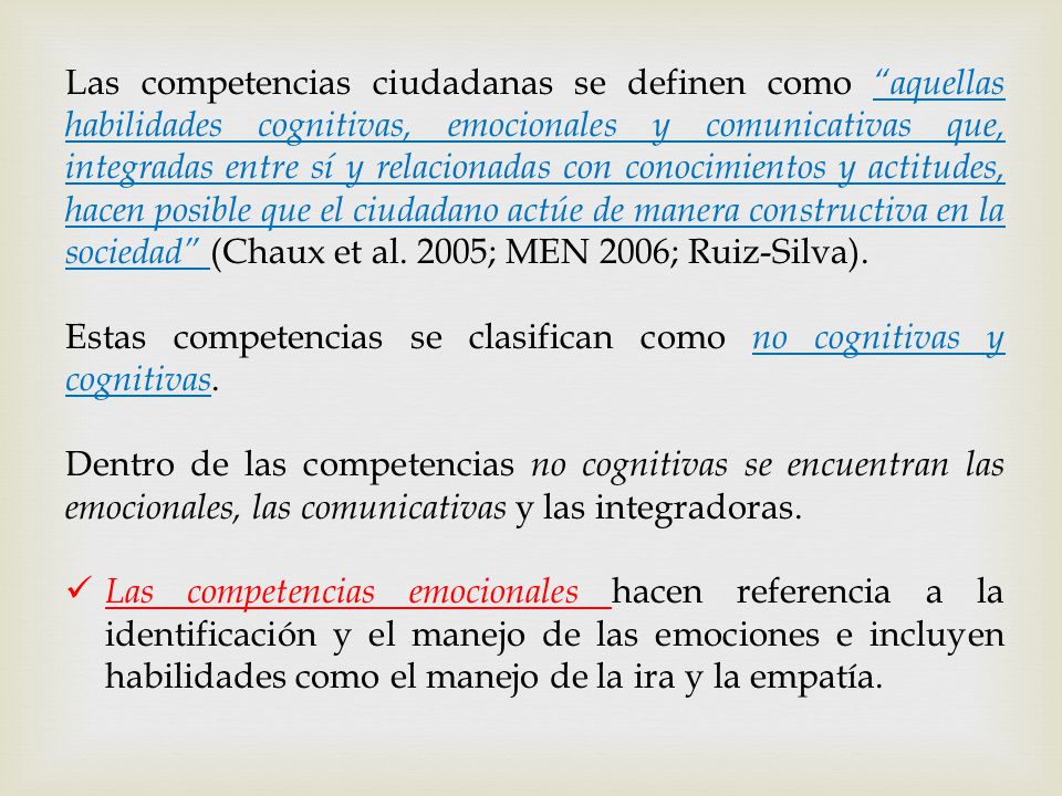 Las competencias ciudadanas se definen como aquellas habilidades cognitivas, emocionales y comunicativas que, integradas entre sí y relacionadas con conocimientos y actitudes, hacen posible que el ciudadano actúe de manera constructiva en la sociedad (Chaux et al. 2005; MEN 2006; Ruiz-Silva).