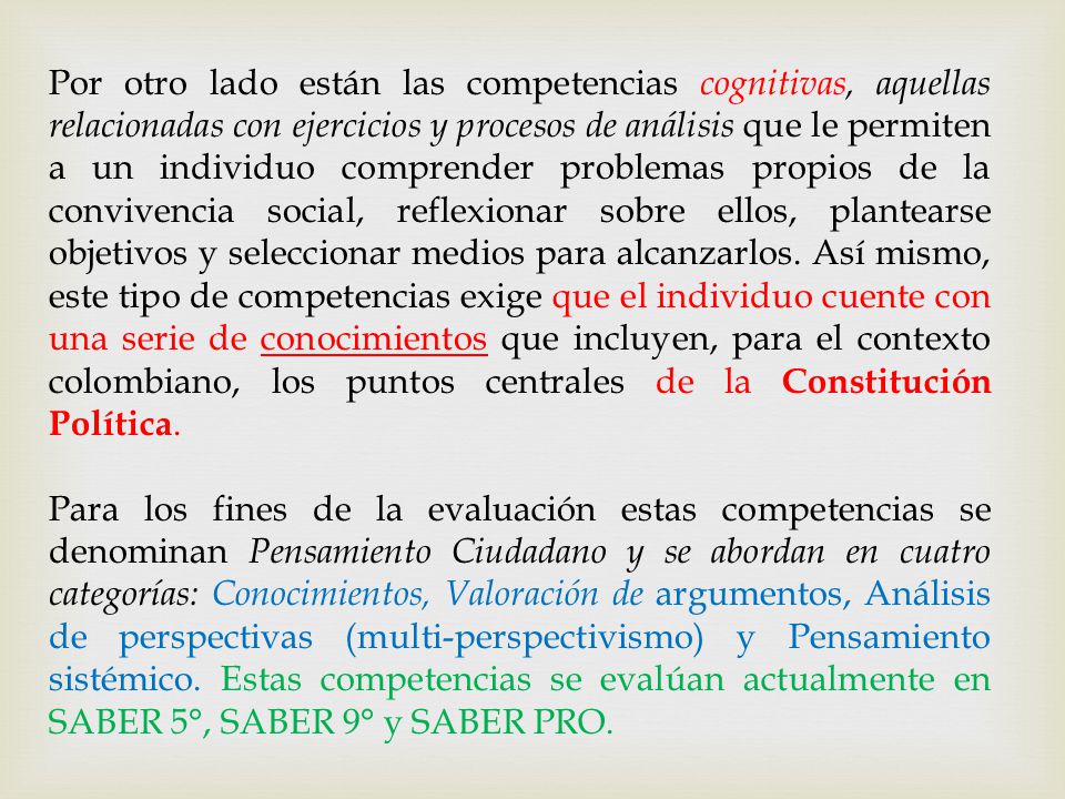 Por otro lado están las competencias cognitivas, aquellas relacionadas con ejercicios y procesos de análisis que le permiten a un individuo comprender problemas propios de la convivencia social, reflexionar sobre ellos, plantearse objetivos y seleccionar medios para alcanzarlos. Así mismo, este tipo de competencias exige que el individuo cuente con una serie de conocimientos que incluyen, para el contexto colombiano, los puntos centrales de la Constitución Política.