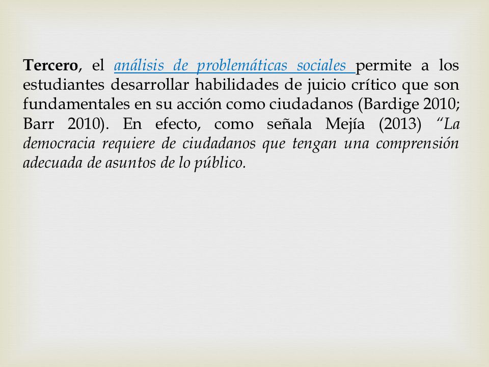 Tercero, el análisis de problemáticas sociales permite a los estudiantes desarrollar habilidades de juicio crítico que son fundamentales en su acción como ciudadanos (Bardige 2010; Barr 2010).