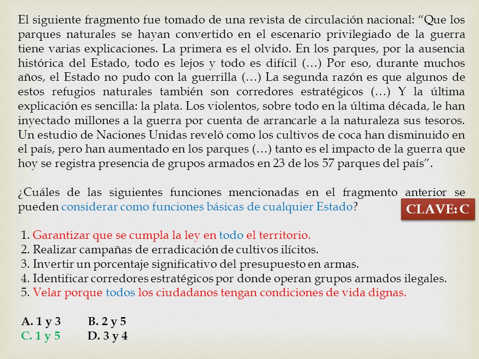 El siguiente fragmento fue tomado de una revista de circulación nacional: Que los parques naturales se hayan convertido en el escenario privilegiado de la guerra tiene varias explicaciones. La primera es el olvido. En los parques, por la ausencia histórica del Estado, todo es lejos y todo es difícil (…) Por eso, durante muchos años, el Estado no pudo con la guerrilla (…) La segunda razón es que algunos de estos refugios naturales también son corredores estratégicos (…) Y la última explicación es sencilla: la plata. Los violentos, sobre todo en la última década, le han inyectado millones a la guerra por cuenta de arrancarle a la naturaleza sus tesoros. Un estudio de Naciones Unidas reveló como los cultivos de coca han disminuido en el país, pero han aumentado en los parques (…) tanto es el impacto de la guerra que hoy se registra presencia de grupos armados en 23 de los 57 parques del país .