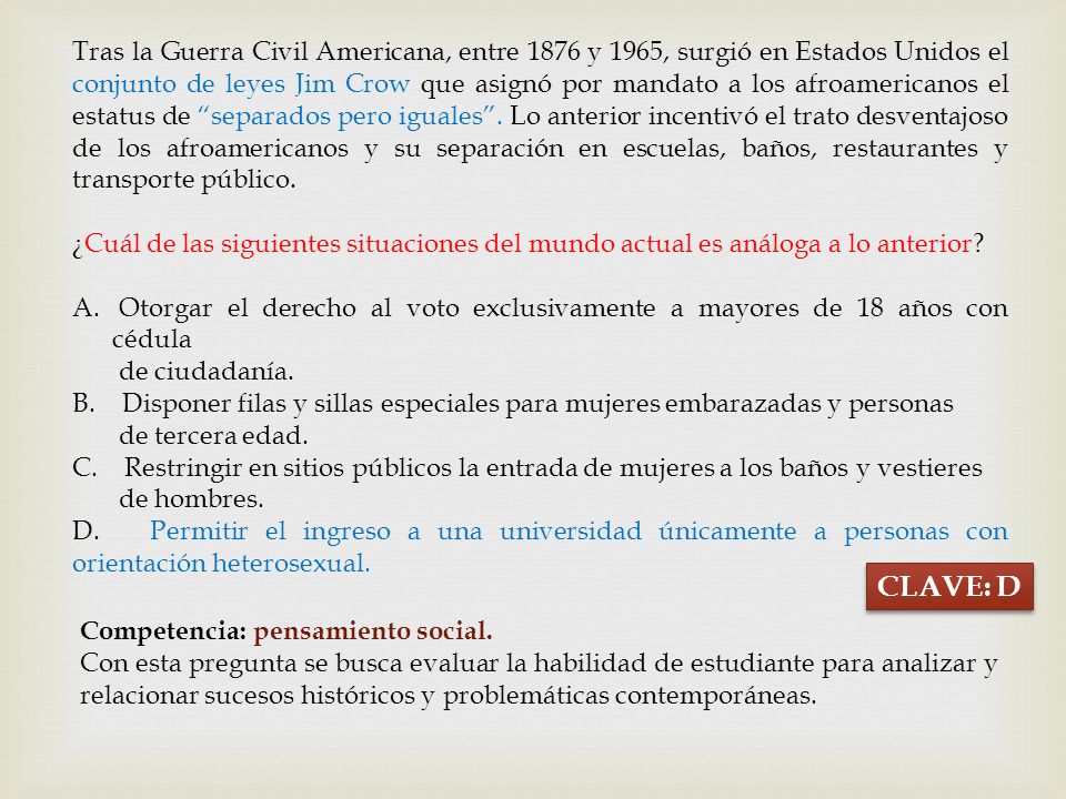Tras la Guerra Civil Americana, entre 1876 y 1965, surgió en Estados Unidos el conjunto de leyes Jim Crow que asignó por mandato a los afroamericanos el estatus de separados pero iguales . Lo anterior incentivó el trato desventajoso de los afroamericanos y su separación en escuelas, baños, restaurantes y transporte público.