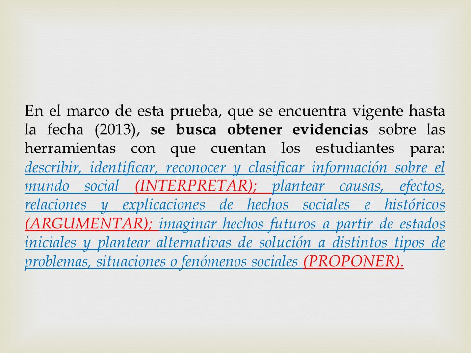 En el marco de esta prueba, que se encuentra vigente hasta la fecha (2013), se busca obtener evidencias sobre las herramientas con que cuentan los estudiantes para: describir, identificar, reconocer y clasificar información sobre el mundo social (INTERPRETAR); plantear causas, efectos, relaciones y explicaciones de hechos sociales e históricos (ARGUMENTAR); imaginar hechos futuros a partir de estados iniciales y plantear alternativas de solución a distintos tipos de problemas, situaciones o fenómenos sociales (PROPONER).