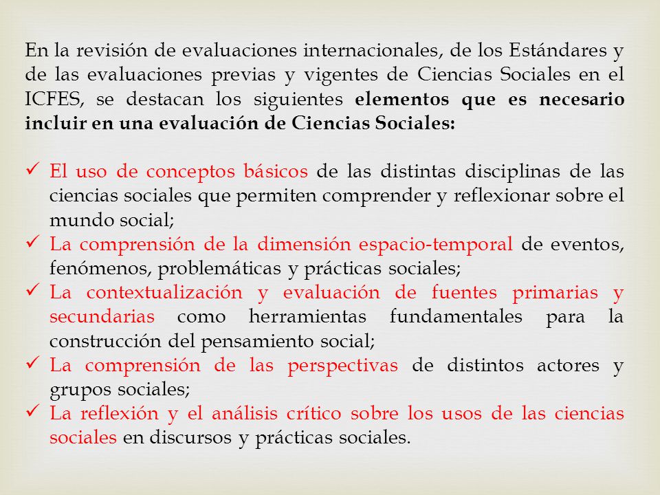 En la revisión de evaluaciones internacionales, de los Estándares y de las evaluaciones previas y vigentes de Ciencias Sociales en el ICFES, se destacan los siguientes elementos que es necesario incluir en una evaluación de Ciencias Sociales: