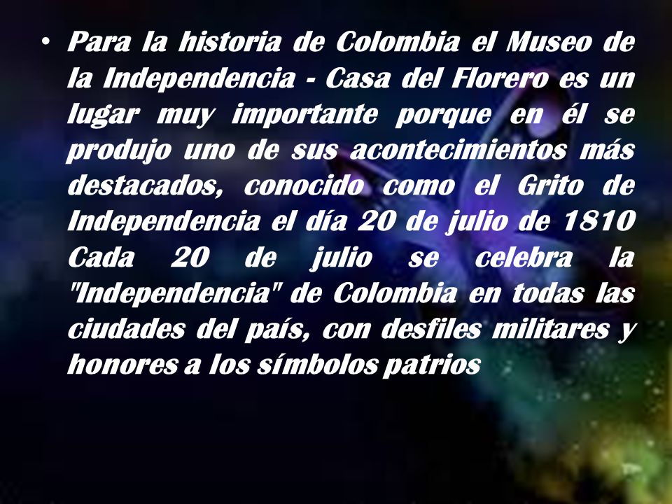 Para la historia de Colombia el Museo de la Independencia - Casa del Florero es un lugar muy importante porque en él se produjo uno de sus acontecimientos más destacados, conocido como el Grito de Independencia el día 20 de julio de 1810 Cada 20 de julio se celebra la Independencia de Colombia en todas las ciudades del país, con desfiles militares y honores a los símbolos patrios