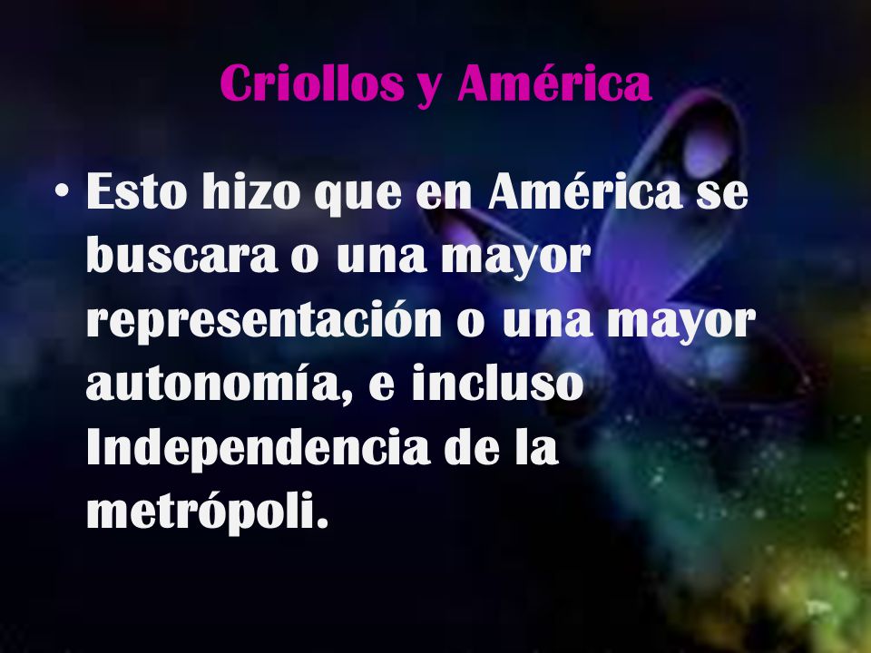 Criollos y América Esto hizo que en América se buscara o una mayor representación o una mayor autonomía, e incluso Independencia de la metrópoli.
