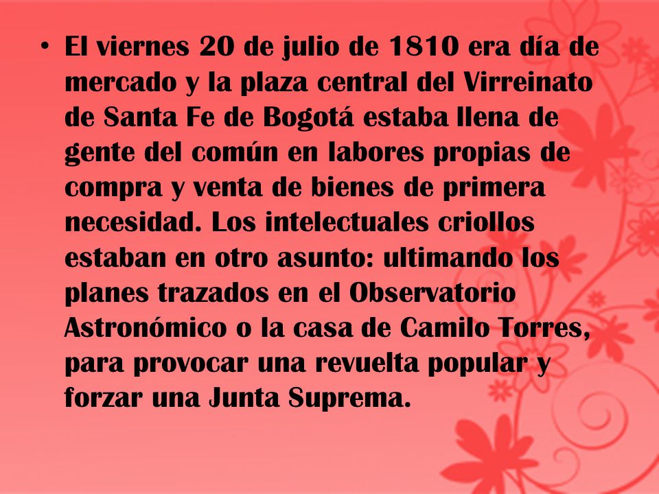 El viernes 20 de julio de 1810 era día de mercado y la plaza central del Virreinato de Santa Fe de Bogotá estaba llena de gente del común en labores propias de compra y venta de bienes de primera necesidad.