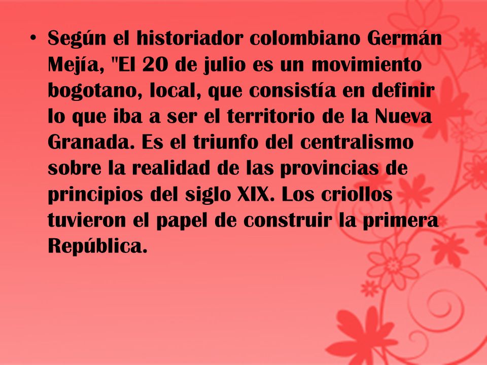 Según el historiador colombiano Germán Mejía, El 20 de julio es un movimiento bogotano, local, que consistía en definir lo que iba a ser el territorio de la Nueva Granada.