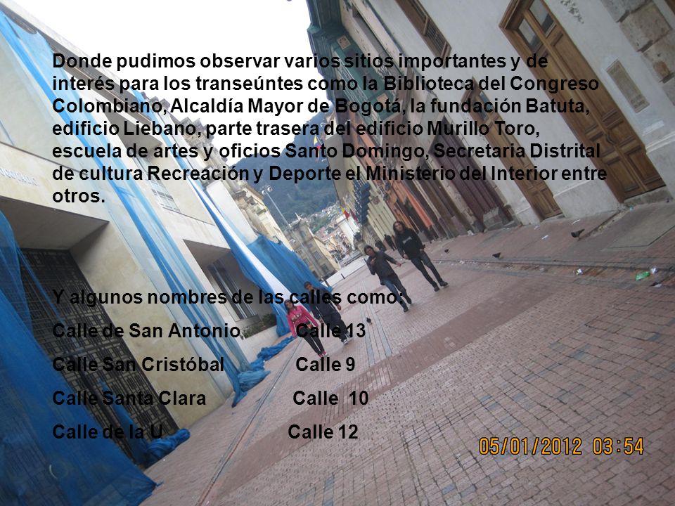 Donde pudimos observar varios sitios importantes y de interés para los transeúntes como la Biblioteca del Congreso Colombiano, Alcaldía Mayor de Bogotá, la fundación Batuta, edificio Liebano, parte trasera del edificio Murillo Toro, escuela de artes y oficios Santo Domingo, Secretaria Distrital de cultura Recreación y Deporte el Ministerio del Interior entre otros.