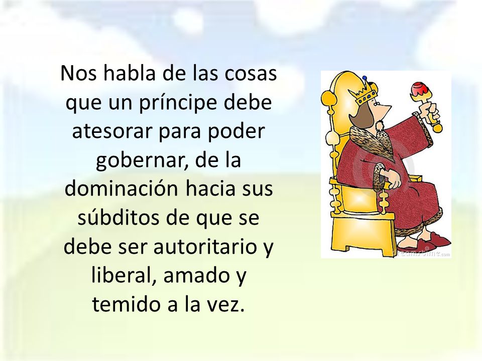 Nos habla de las cosas que un príncipe debe atesorar para poder gobernar, de la dominación hacia sus súbditos de que se debe ser autoritario y liberal, amado y temido a la vez.