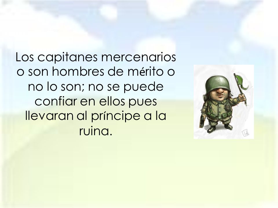Los capitanes mercenarios o son hombres de mérito o no lo son; no se puede confiar en ellos pues llevaran al príncipe a la ruina.