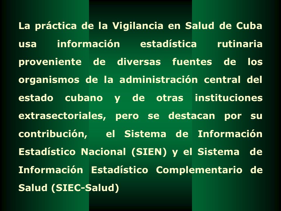 La práctica de la Vigilancia en Salud de Cuba usa información estadística rutinaria proveniente de diversas fuentes de los organismos de la administración central del estado cubano y de otras instituciones extrasectoriales, pero se destacan por su contribución, el Sistema de Información Estadístico Nacional (SIEN) y el Sistema de Información Estadístico Complementario de Salud (SIEC-Salud)