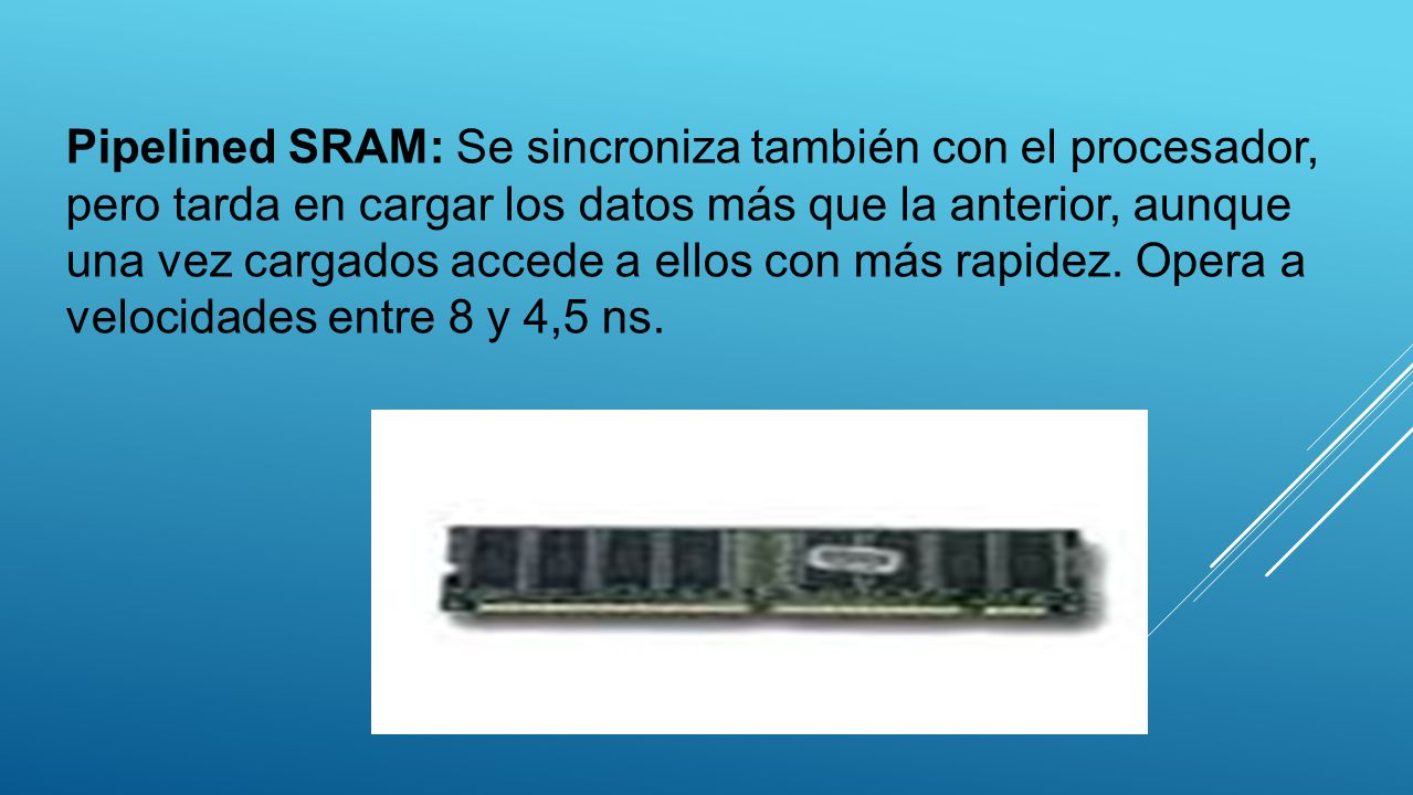 Pipelined SRAM: Se sincroniza también con el procesador, pero tarda en cargar los datos más que la anterior, aunque una vez cargados accede a ellos con más rapidez.