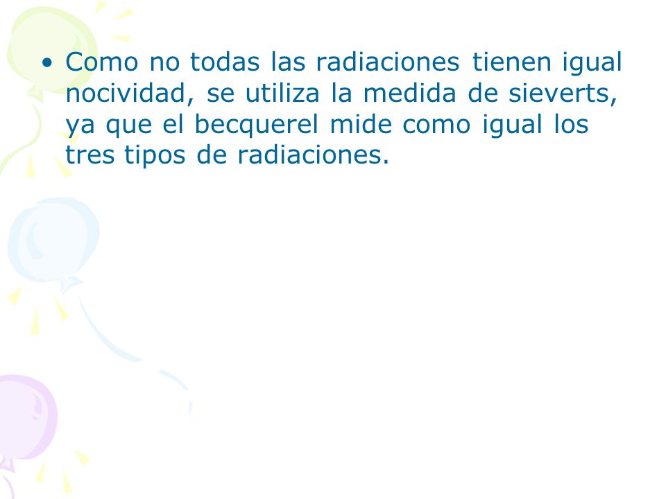 Como no todas las radiaciones tienen igual nocividad, se utiliza la medida de sieverts, ya que el becquerel mide como igual los tres tipos de radiaciones.