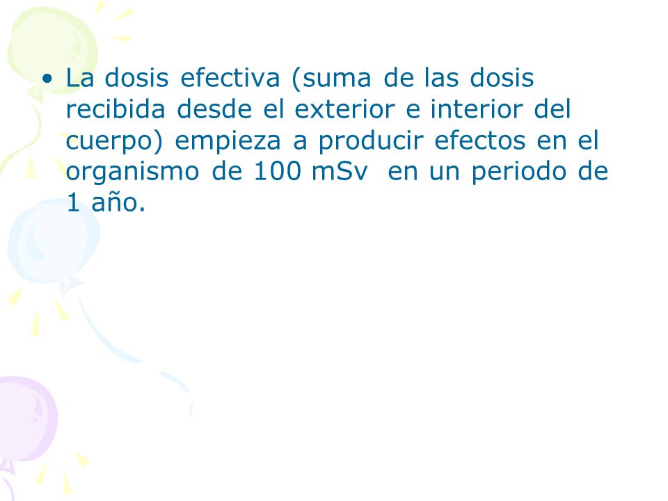 La dosis efectiva (suma de las dosis recibida desde el exterior e interior del cuerpo) empieza a producir efectos en el organismo de 100 mSv en un periodo de 1 año.