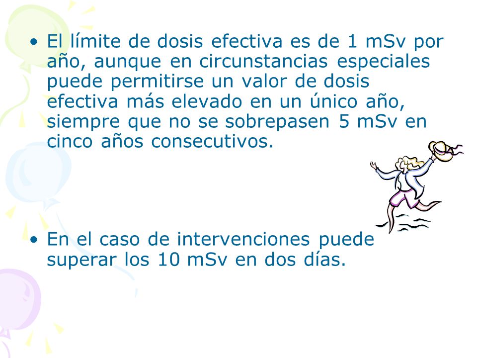 El límite de dosis efectiva es de 1 mSv por año, aunque en circunstancias especiales puede permitirse un valor de dosis efectiva más elevado en un único año, siempre que no se sobrepasen 5 mSv en cinco años consecutivos.