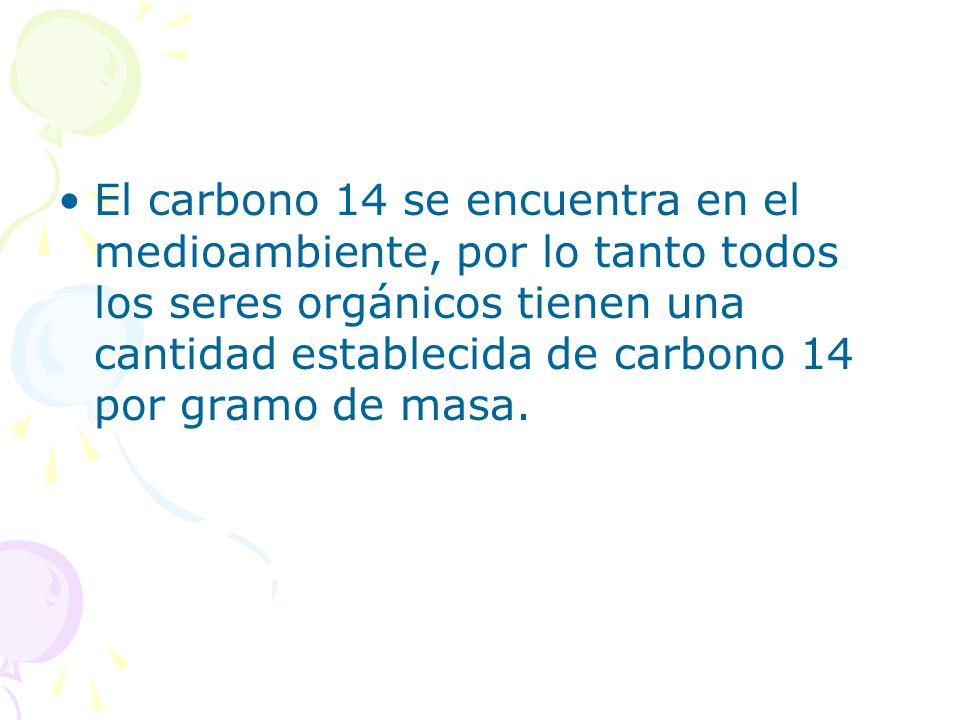 El carbono 14 se encuentra en el medioambiente, por lo tanto todos los seres orgánicos tienen una cantidad establecida de carbono 14 por gramo de masa.