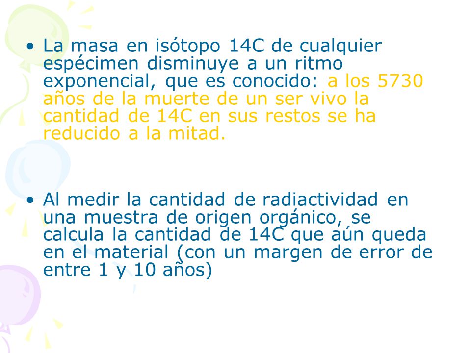 La masa en isótopo 14C de cualquier espécimen disminuye a un ritmo exponencial, que es conocido: a los 5730 años de la muerte de un ser vivo la cantidad de 14C en sus restos se ha reducido a la mitad.