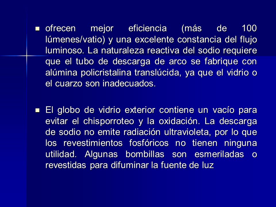 ofrecen mejor eficiencia (más de 100 lúmenes/vatio) y una excelente constancia del flujo luminoso. La naturaleza reactiva del sodio requiere que el tubo de descarga de arco se fabrique con alúmina policristalina translúcida, ya que el vidrio o el cuarzo son inadecuados.