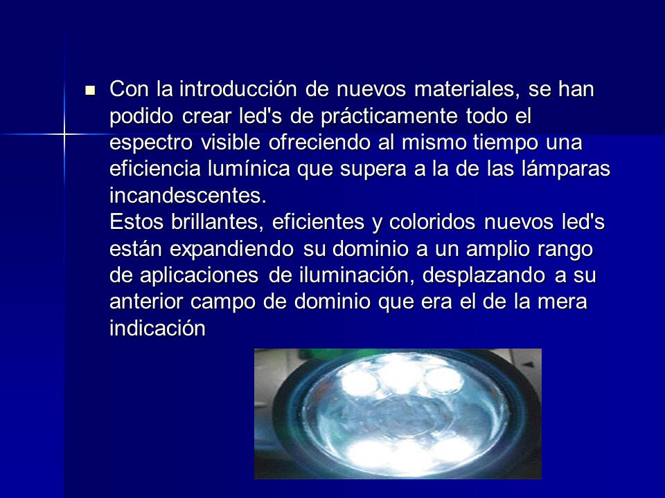 Con la introducción de nuevos materiales, se han podido crear led s de prácticamente todo el espectro visible ofreciendo al mismo tiempo una eficiencia lumínica que supera a la de las lámparas incandescentes.