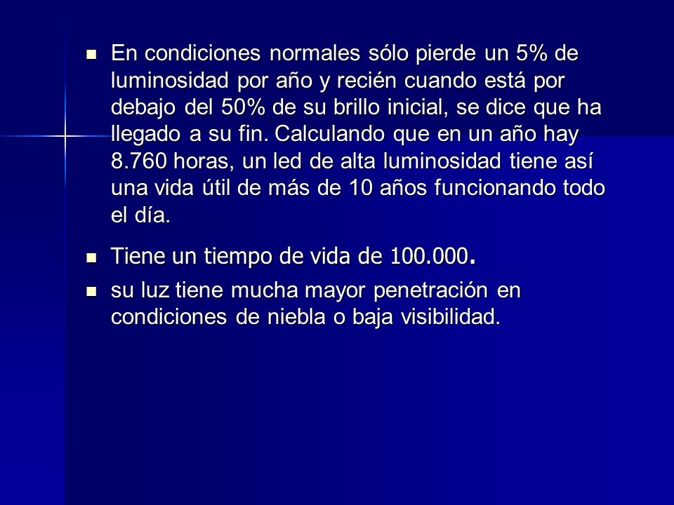 En condiciones normales sólo pierde un 5% de luminosidad por año y recién cuando está por debajo del 50% de su brillo inicial, se dice que ha llegado a su fin. Calculando que en un año hay horas, un led de alta luminosidad tiene así una vida útil de más de 10 años funcionando todo el día.