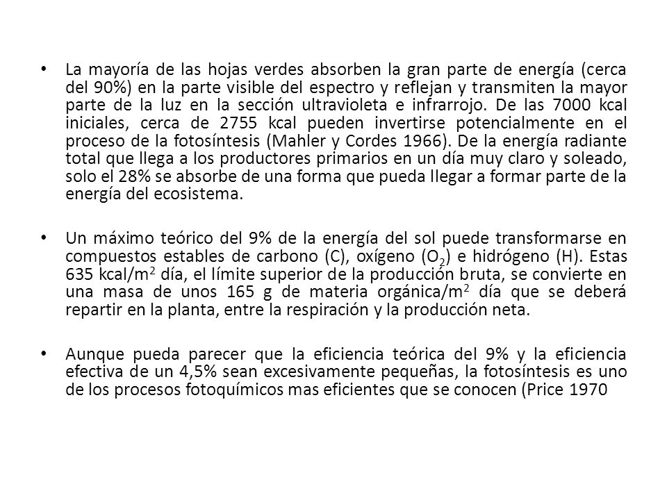La mayoría de las hojas verdes absorben la gran parte de energía (cerca del 90%) en la parte visible del espectro y reflejan y transmiten la mayor parte de la luz en la sección ultravioleta e infrarrojo. De las 7000 kcal iniciales, cerca de 2755 kcal pueden invertirse potencialmente en el proceso de la fotosíntesis (Mahler y Cordes 1966). De la energía radiante total que llega a los productores primarios en un día muy claro y soleado, solo el 28% se absorbe de una forma que pueda llegar a formar parte de la energía del ecosistema.
