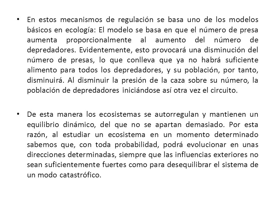 En estos mecanismos de regulación se basa uno de los modelos básicos en ecología: El modelo se basa en que el número de presa aumenta proporcionalmente al aumento del número de depredadores. Evidentemente, esto provocará una disminución del número de presas, lo que conlleva que ya no habrá suficiente alimento para todos los depredadores, y su población, por tanto, disminuirá. Al disminuir la presión de la caza sobre su número, la población de depredadores iniciándose así otra vez el circuito.