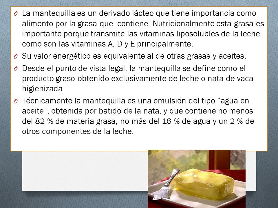La mantequilla es un derivado lácteo que tiene importancia como alimento por la grasa que contiene. Nutricionalmente esta grasa es importante porque transmite las vitaminas liposolubles de la leche como son las vitaminas A, D y E principalmente.