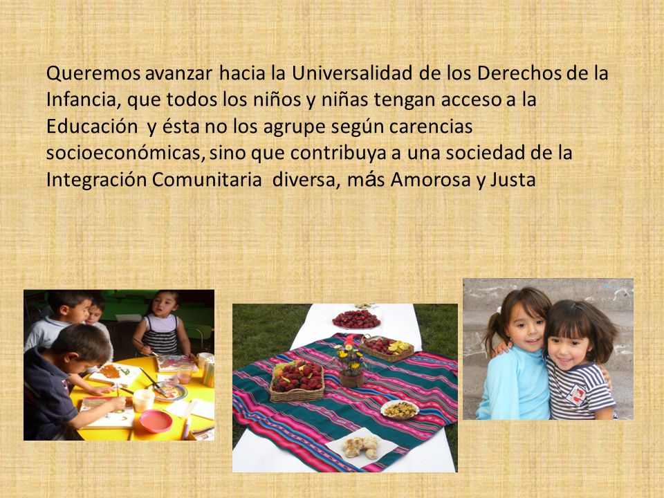 Queremos avanzar hacia la Universalidad de los Derechos de la Infancia, que todos los niños y niñas tengan acceso a la Educación y ésta no los agrupe según carencias socioeconómicas, sino que contribuya a una sociedad de la Integración Comunitaria diversa, más Amorosa y Justa