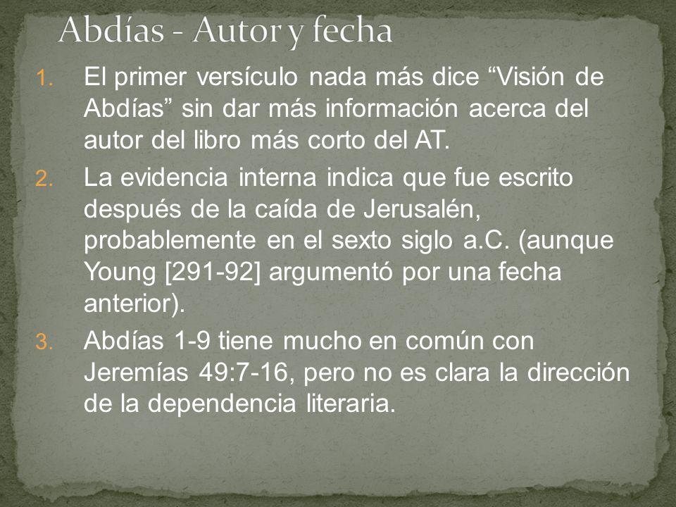 Abdías - Autor y fecha El primer versículo nada más dice Visión de Abdías sin dar más información acerca del autor del libro más corto del AT.