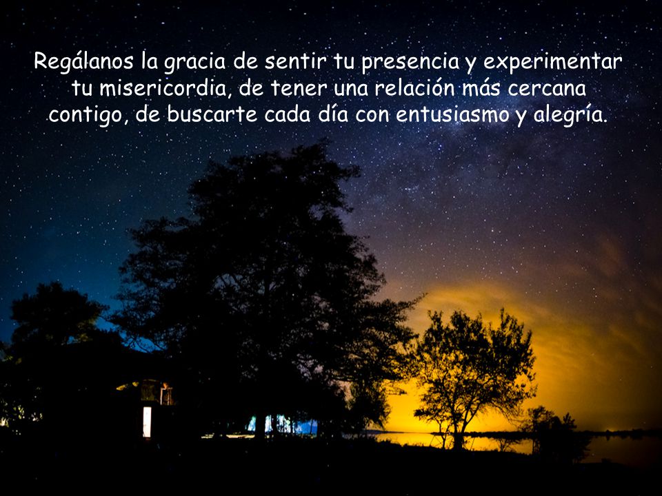 Regálanos la gracia de sentir tu presencia y experimentar tu misericordia, de tener una relación más cercana contigo, de buscarte cada día con entusiasmo y alegría.