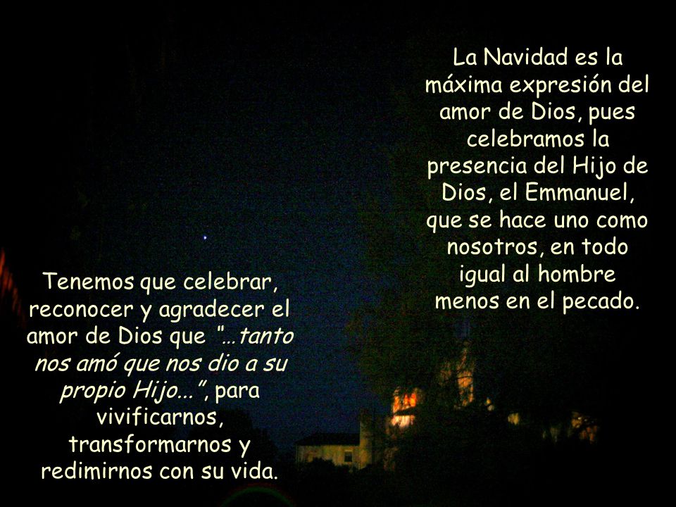 La Navidad es la máxima expresión del amor de Dios, pues celebramos la presencia del Hijo de Dios, el Emmanuel, que se hace uno como nosotros, en todo igual al hombre menos en el pecado.
