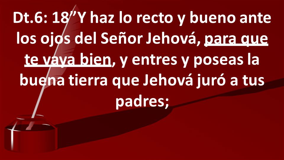 Dt.6: 18 Y haz lo recto y bueno ante los ojos del Señor Jehová, para que te vaya bien, y entres y poseas la buena tierra que Jehová juró a tus padres;