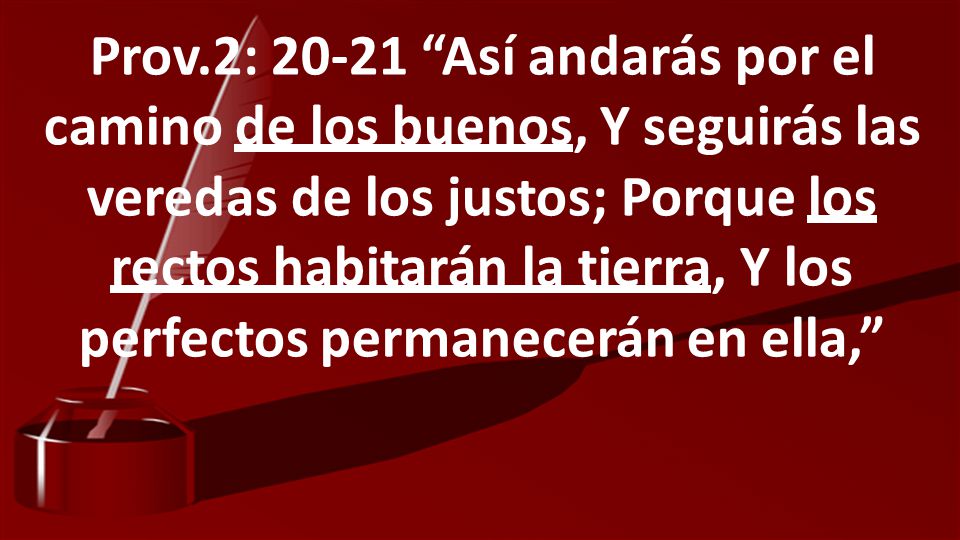 Prov.2: Así andarás por el camino de los buenos, Y seguirás las veredas de los justos; Porque los rectos habitarán la tierra, Y los perfectos permanecerán en ella,