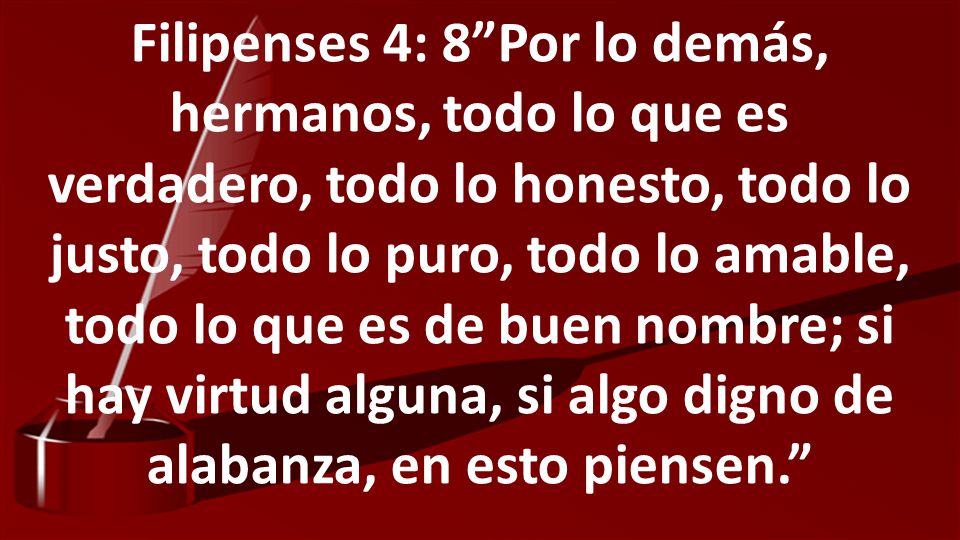 Filipenses 4: 8 Por lo demás, hermanos, todo lo que es verdadero, todo lo honesto, todo lo justo, todo lo puro, todo lo amable, todo lo que es de buen nombre; si hay virtud alguna, si algo digno de alabanza, en esto piensen.