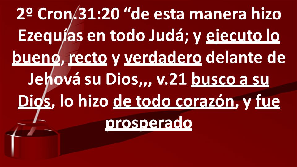 2º Cron.31:20 de esta manera hizo Ezequías en todo Judá; y ejecuto lo bueno, recto y verdadero delante de Jehová su Dios,,, v.21 busco a su Dios, lo hizo de todo corazón, y fue prosperado