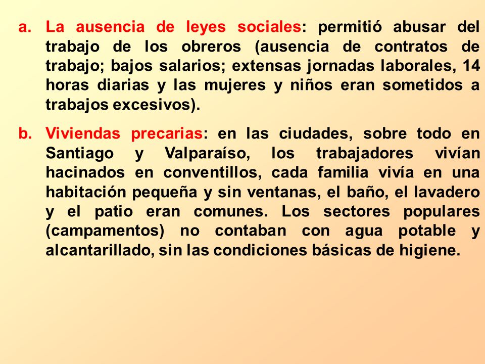 La ausencia de leyes sociales: permitió abusar del trabajo de los obreros (ausencia de contratos de trabajo; bajos salarios; extensas jornadas laborales, 14 horas diarias y las mujeres y niños eran sometidos a trabajos excesivos).