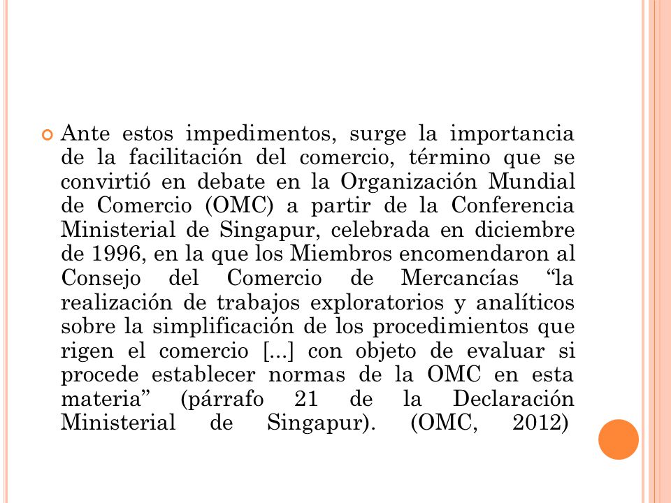 Ante estos impedimentos, surge la importancia de la facilitación del comercio, término que se convirtió en debate en la Organización Mundial de Comercio (OMC) a partir de la Conferencia Ministerial de Singapur, celebrada en diciembre de 1996, en la que los Miembros encomendaron al Consejo del Comercio de Mercancías la realización de trabajos exploratorios y analíticos sobre la simplificación de los procedimientos que rigen el comercio [...] con objeto de evaluar si procede establecer normas de la OMC en esta materia (párrafo 21 de la Declaración Ministerial de Singapur).