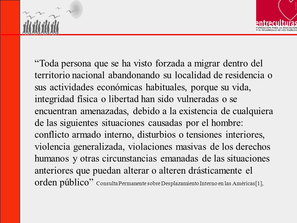 Toda persona que se ha visto forzada a migrar dentro del territorio nacional abandonando su localidad de residencia o sus actividades económicas habituales, porque su vida, integridad física o libertad han sido vulneradas o se encuentran amenazadas, debido a la existencia de cualquiera de las siguientes situaciones causadas por el hombre: conflicto armado interno, disturbios o tensiones interiores, violencia generalizada, violaciones masivas de los derechos humanos y otras circunstancias emanadas de las situaciones anteriores que puedan alterar o alteren drásticamente el orden público Consulta Permanente sobre Desplazamiento Interno en las Américas[1],