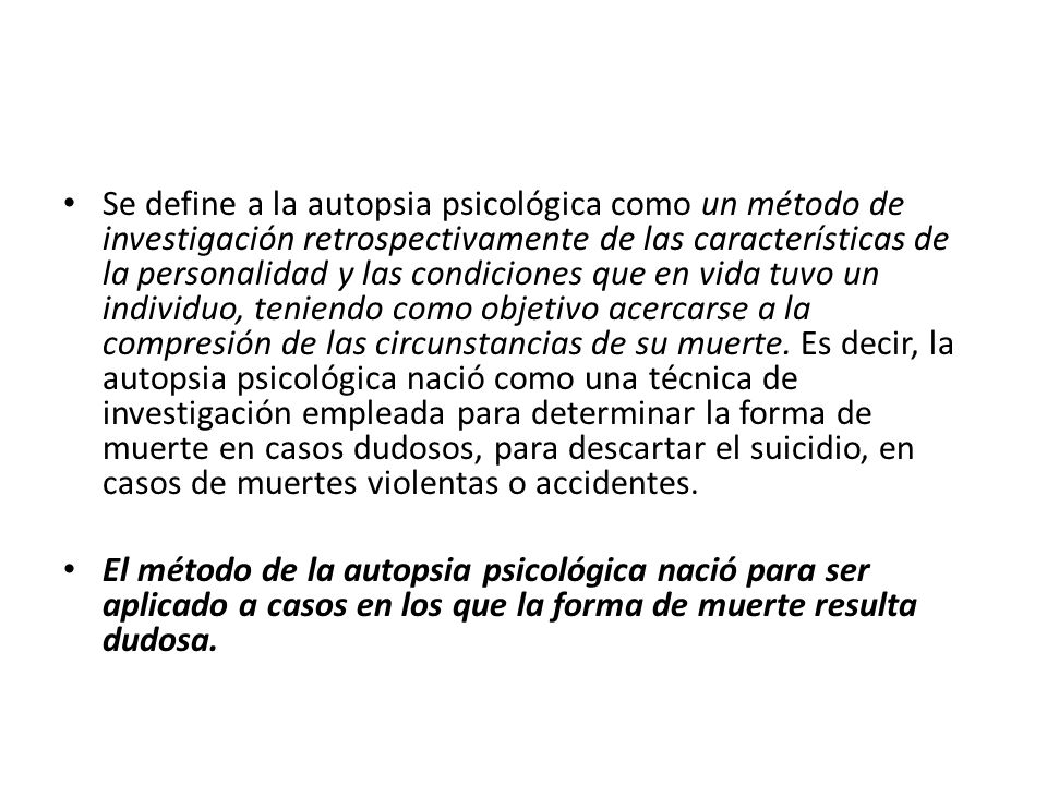 Se define a la autopsia psicológica como un método de investigación retrospectivamente de las características de la personalidad y las condiciones que en vida tuvo un individuo, teniendo como objetivo acercarse a la compresión de las circunstancias de su muerte. Es decir, la autopsia psicológica nació como una técnica de investigación empleada para determinar la forma de muerte en casos dudosos, para descartar el suicidio, en casos de muertes violentas o accidentes.