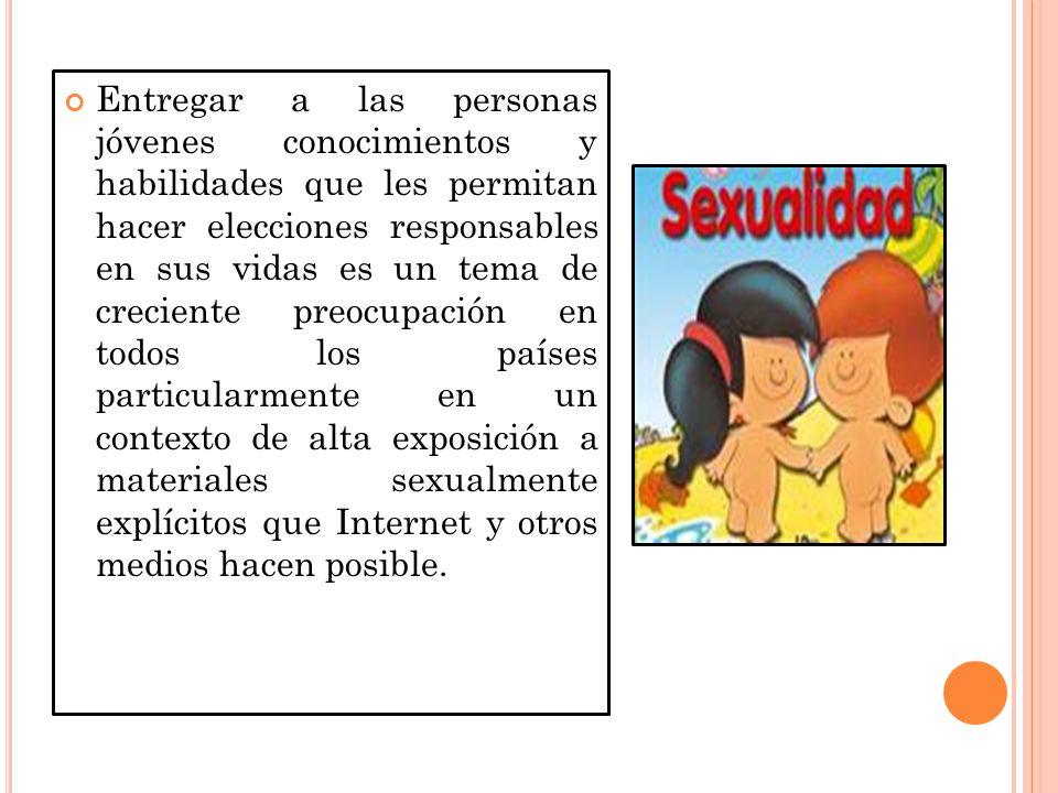 Entregar a las personas jóvenes conocimientos y habilidades que les permitan hacer elecciones responsables en sus vidas es un tema de creciente preocupación en todos los países particularmente en un contexto de alta exposición a materiales sexualmente explícitos que Internet y otros medios hacen posible.