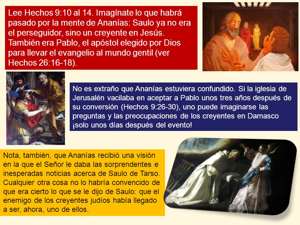 Lee Hechos 9:10 al 14. Imagínate lo que habrá pasado por la mente de Ananías: Saulo ya no era el perseguidor, sino un creyente en Jesús. También era Pablo, el apóstol elegido por Dios para llevar el evangelio al mundo gentil (ver Hechos 26:16-18).
