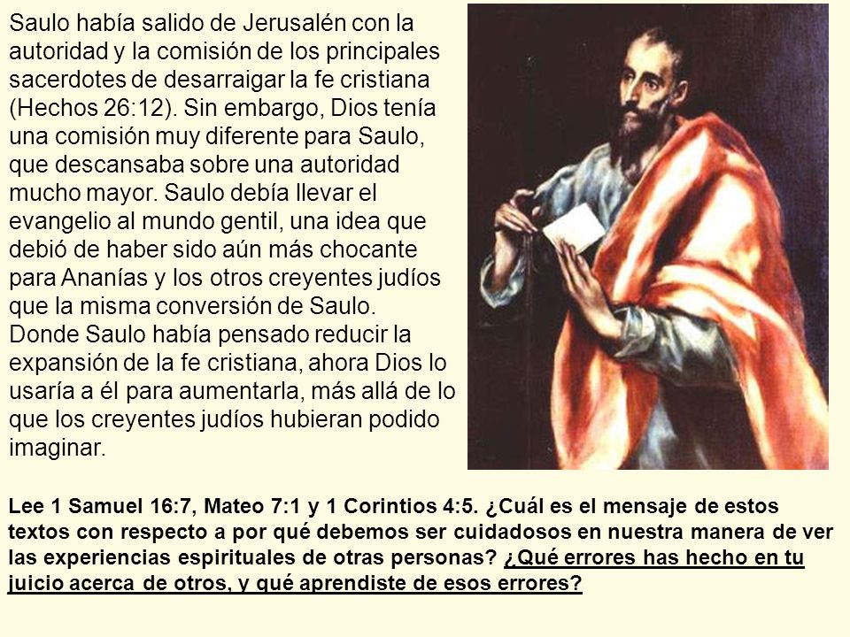 Saulo había salido de Jerusalén con la autoridad y la comisión de los principales sacerdotes de desarraigar la fe cristiana (Hechos 26:12). Sin embargo, Dios tenía una comisión muy diferente para Saulo, que descansaba sobre una autoridad mucho mayor. Saulo debía llevar el evangelio al mundo gentil, una idea que debió de haber sido aún más chocante para Ananías y los otros creyentes judíos que la misma conversión de Saulo.