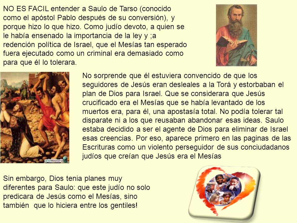 NO ES FACIL entender a Saulo de Tarso (conocido como el apóstol Pablo después de su conversión), y porque hizo lo que hizo. Como judío devoto, a quien se le había ensenado la importancia de la ley y ;a redención política de Israel, que el Mesías tan esperado fuera ejecutado como un criminal era demasiado como para que él lo tolerara.