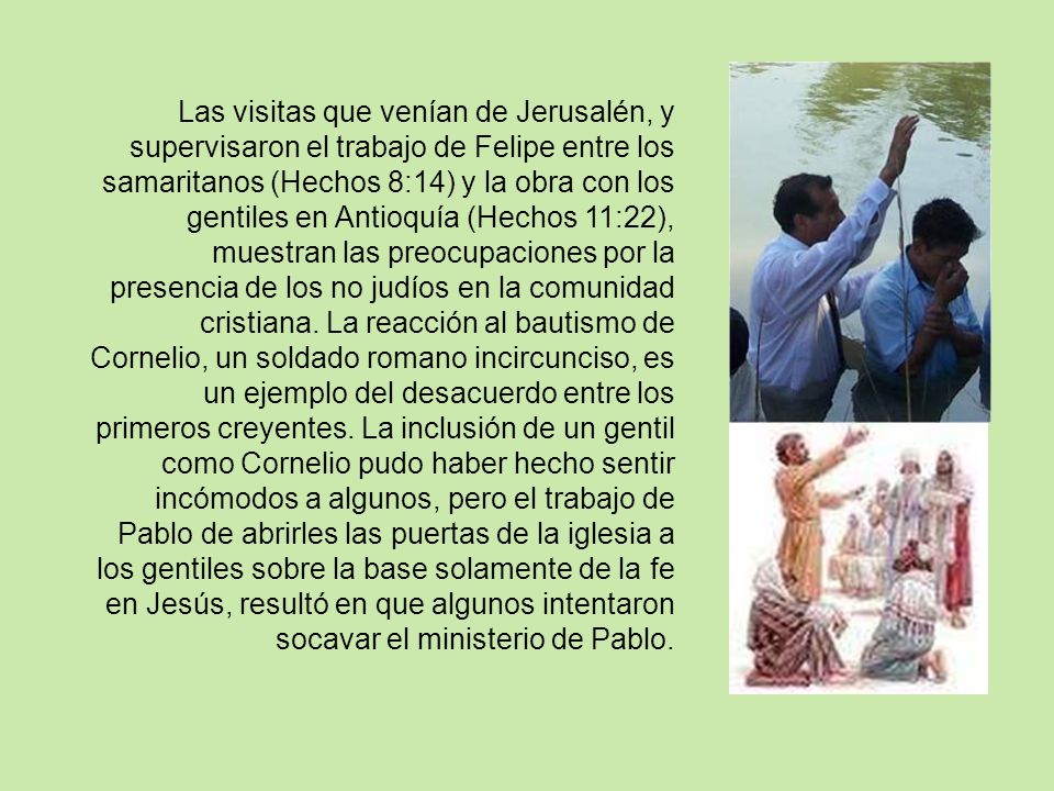 Las visitas que venían de Jerusalén, y supervisaron el trabajo de Felipe entre los samaritanos (Hechos 8:14) y la obra con los gentiles en Antioquía (Hechos 11:22), muestran las preocupaciones por la presencia de los no judíos en la comunidad cristiana.