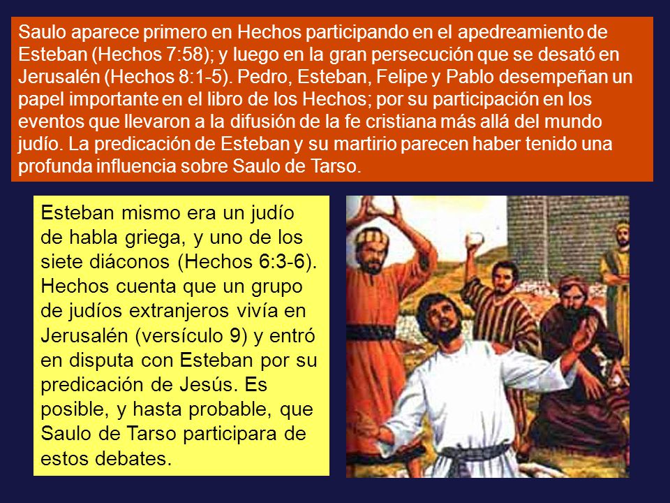 Saulo aparece primero en Hechos participando en el apedreamiento de Esteban (Hechos 7:58); y luego en la gran persecución que se desató en Jerusalén (Hechos 8:1-5). Pedro, Esteban, Felipe y Pablo desempeñan un papel importante en el libro de los Hechos; por su participación en los eventos que llevaron a la difusión de la fe cristiana más allá del mundo judío. La predicación de Esteban y su martirio parecen haber tenido una profunda influencia sobre Saulo de Tarso.