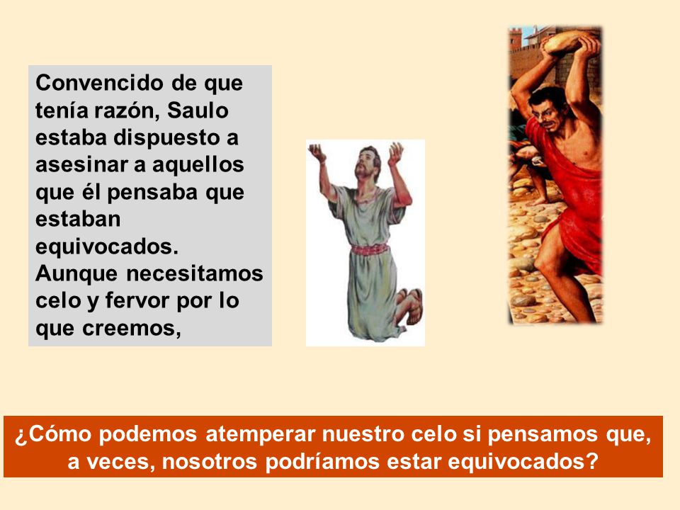 Convencido de que tenía razón, Saulo estaba dispuesto a asesinar a aquellos que él pensaba que estaban equivocados. Aunque necesitamos celo y fervor por lo que creemos,