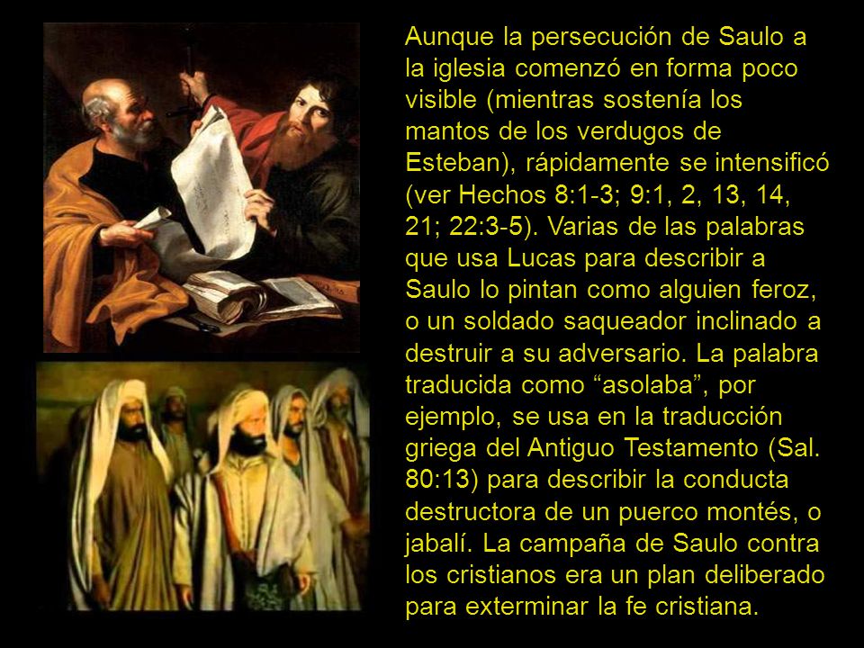 Aunque la persecución de Saulo a la iglesia comenzó en forma poco visible (mientras sostenía los mantos de los verdugos de Esteban), rápidamente se intensificó (ver Hechos 8:1-3; 9:1, 2, 13, 14, 21; 22:3-5).
