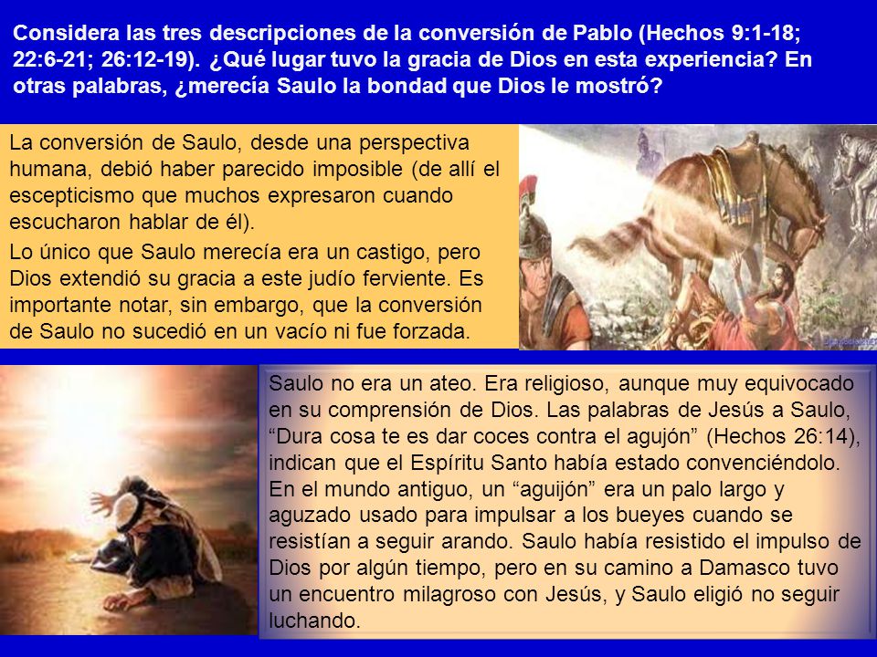 Considera las tres descripciones de la conversión de Pablo (Hechos 9:1-18; 22:6-21; 26:12-19). ¿Qué lugar tuvo la gracia de Dios en esta experiencia En otras palabras, ¿merecía Saulo la bondad que Dios le mostró