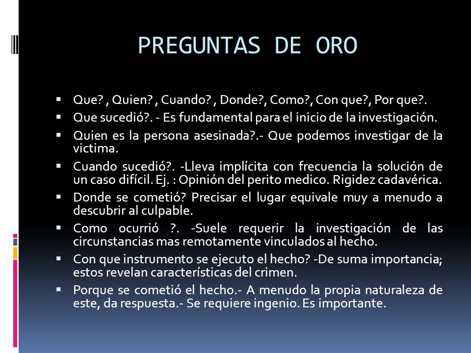 PREGUNTAS DE ORO Que , Quien , Cuando , Donde , Como , Con que , Por que . Que sucedió . - Es fundamental para el inicio de la investigación.
